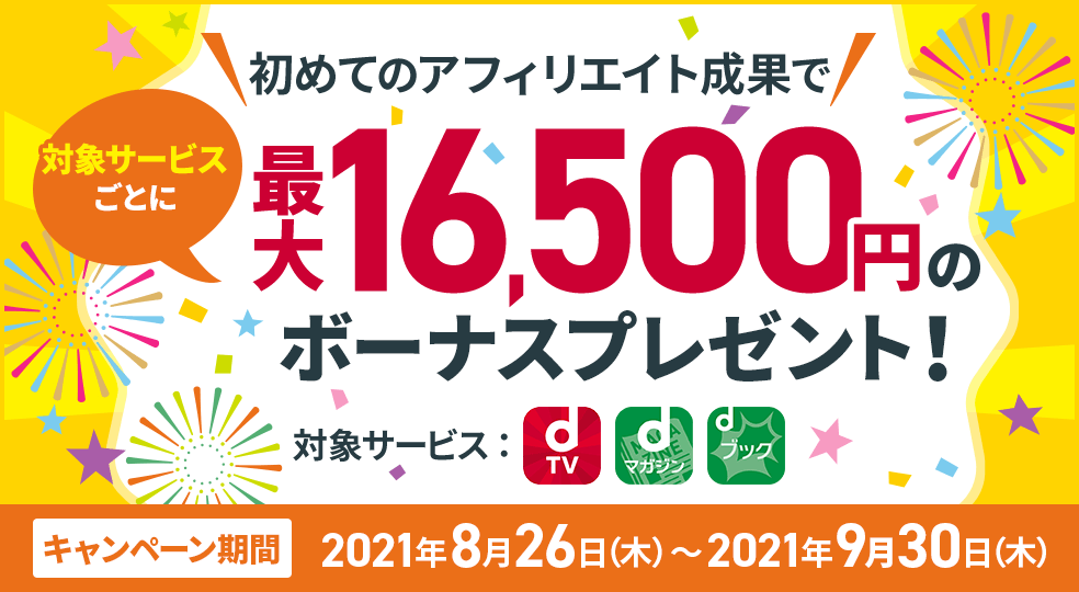 初めてのアフィリエイト成果で対象サービスごとに最大16,500円のボーナスプレゼント! 対象サービス:dTV dマガジン dブック キャンペーン期間:2021年8月26日(木)~2021年9月30日(木)